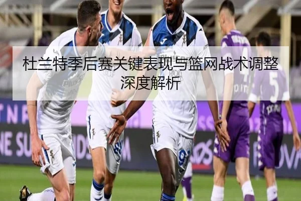 杜兰特季后赛关键表现与篮网战术调整深度解析（9 GAME SPORTS）