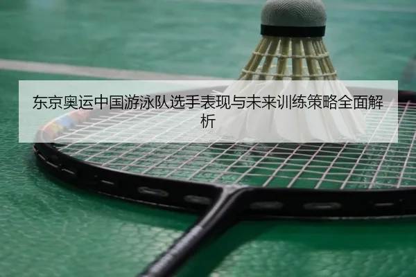 东京奥运中国游泳队选手表现与未来训练策略全面解析 - 9 GAME SPORTS